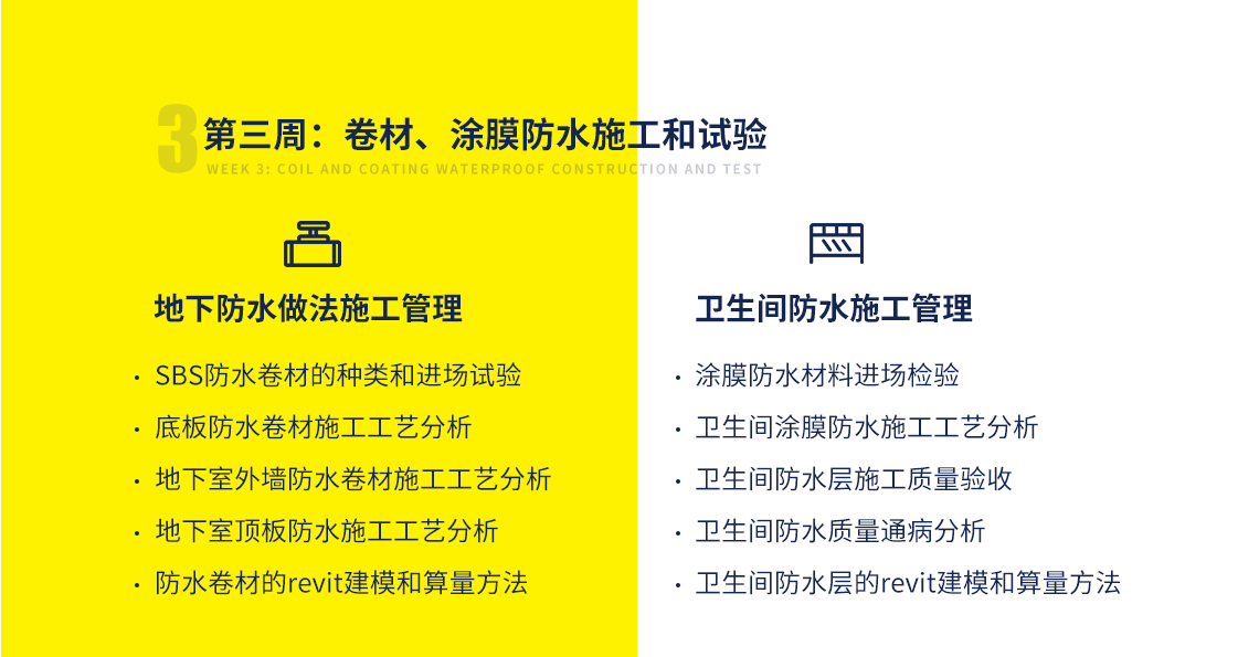 第三周课程目标：掌握卷材、涂膜防水施工和试验。主要包括：地下防水做法施工管理（施工工艺、试验管理、算量方法）；卫生间防水施工管理（构造节点、施工工艺分析、施工方法、质量通病等）。