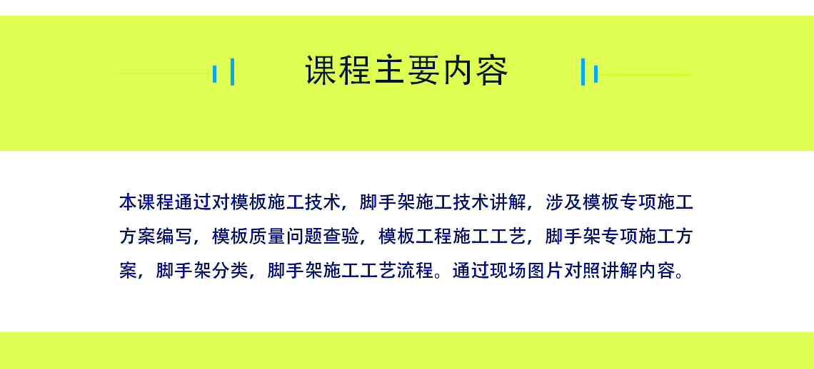 课程的主要内容，讲解脚手架施工工艺，通过施工现场图片讲解知识。讲解模板的施工技术，包涵模板专项施工方案等等