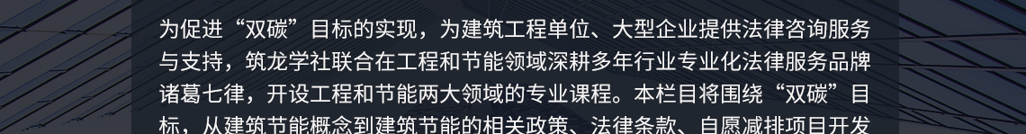 为促进“双碳”目标的实现，为建筑工程单位、大型企业提供法律咨询服务与支持，筑龙学社联合在工程和节能领域深耕多年行业专业化法律服务品牌诸葛七律，开设工程和节能两大领域的专业课程。本章节将围绕“双碳”目标，从建筑节能概念到建筑节能的相关政策、法律条款、自愿减排项目开发流程、方法学、技术路径、发展趋势和机遇、碳资产管理等并结合相关实例进行全面阐述分析。本课程对国内从事生态环境领域、“双碳”企事业单位人员、工程师、咨询师等有指导与借鉴意义。