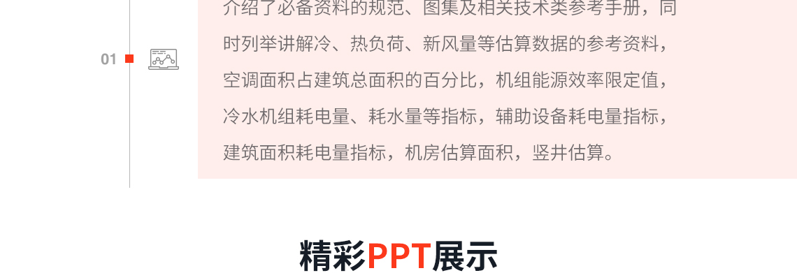 课程详细介绍了必备资料的规范、图集及相关技术类参考手册，同时列举讲解冷、热负荷、新风量等估算数据的参考资料，空调面积占建筑总面积的百分比，机组能源效率限定值，冷水机组耗电量、耗水量等指标，辅助设备耗电量指标，建筑面积耗电量指标，机房估算面积，竖井估算；同时本课程也详细讲解了空调的常用公式、风系统的常用公式以及根据常用公式衍生出更多的计算公式，帮助学习者熟练掌握常用的计算公式，对后期的设计提供帮助